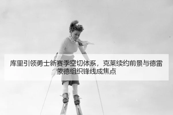 库里引领勇士新赛季空切体系，克莱续约前景与德雷蒙德组织锋线成焦点
