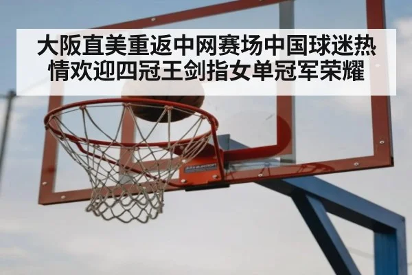 大阪直美重返中网赛场中国球迷热情欢迎四冠王剑指女单冠军荣耀